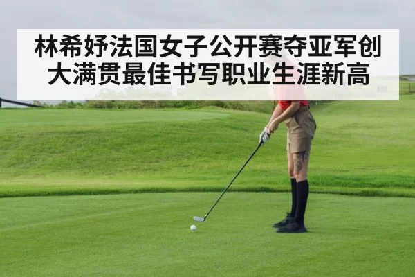 林希妤法国女子公开赛夺亚军创大满贯最佳书写职业生涯新高