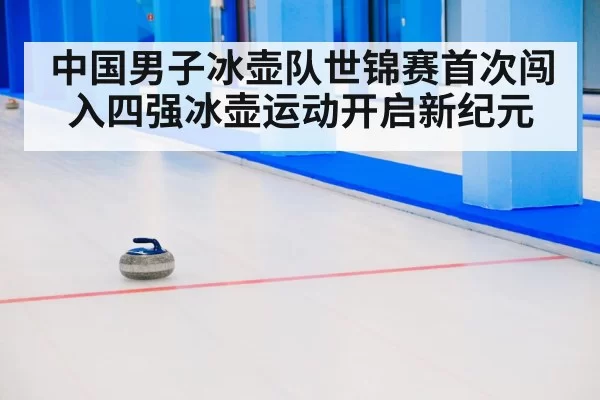 中国男子冰壶队世锦赛首次闯入四强冰壶运动开启新纪元